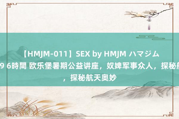 【HMJM-011】SEX by HMJM ハマジムベスト09 6時間 欧乐堡暑期公益讲座，奴婢军事众人，探秘航天奥妙