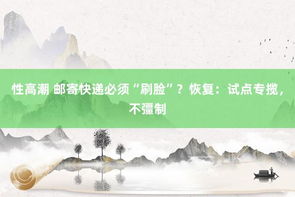 性高潮 邮寄快递必须“刷脸”？恢复：试点专揽，不彊制