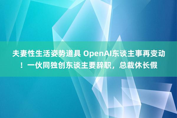 夫妻性生活姿势道具 OpenAI东谈主事再变动！一伙同独创东谈主要辞职，总裁休长假