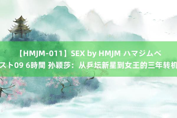 【HMJM-011】SEX by HMJM ハマジムベスト09 6時間 孙颖莎：从乒坛新星到女王的三年转机