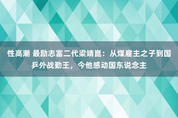 性高潮 最励志富二代梁靖崑：从煤雇主之子到国乒外战勤王，今他感动国东说念主