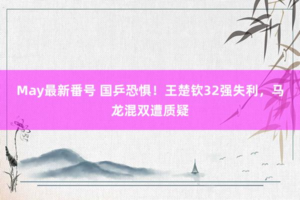 May最新番号 国乒恐惧！王楚钦32强失利，马龙混双遭质疑