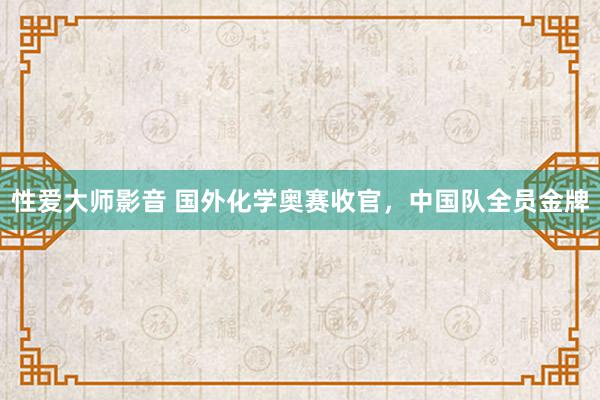 性爱大师影音 国外化学奥赛收官，中国队全员金牌