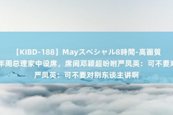 【KIBD-188】Mayスペシャル8時間-高画質-特別編 1963年周总理家中设席，席间邓颖超吩咐严凤英：可不要对别东谈主讲啊