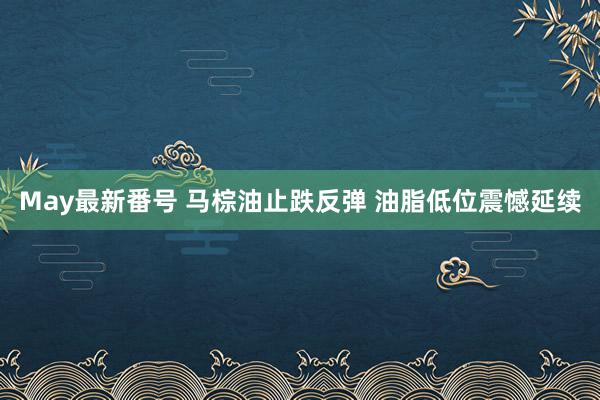 May最新番号 马棕油止跌反弹 油脂低位震憾延续