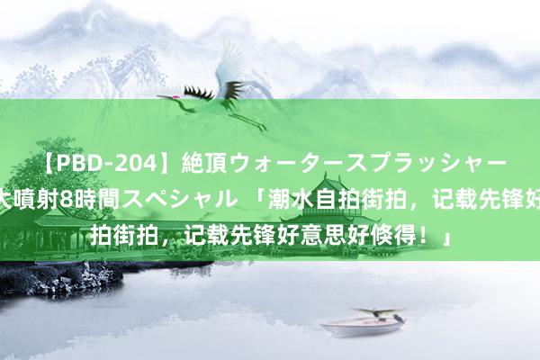 【PBD-204】絶頂ウォータースプラッシャー 放尿＆潮吹き大噴射8時間スペシャル 「潮水自拍街拍，记载先锋好意思好倏得！」