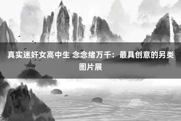 真实迷奸女高中生 念念绪万千：最具创意的另类图片展