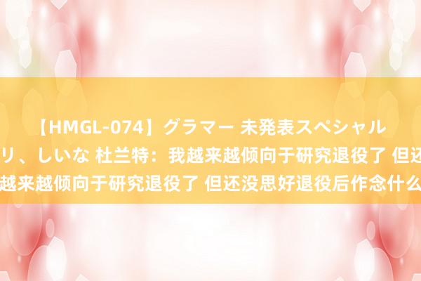 【HMGL-074】グラマー 未発表スペシャル 7 ゆず、MARIA、アメリ、しいな 杜兰特：我越来越倾向于研究退役了 但还没思好退役后作念什么