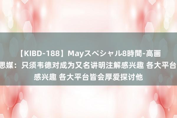 【KIBD-188】Mayスペシャル8時間-高画質-特別編 好意思媒：只须韦德对成为又名讲明注解感兴趣 各大平台皆会厚爱探讨他