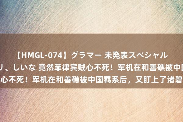 【HMGL-074】グラマー 未発表スペシャル 7 ゆず、MARIA、アメリ、しいな 竟然菲律宾贼心不死！军机在和善礁被中国羁系后，又盯上了渚碧礁