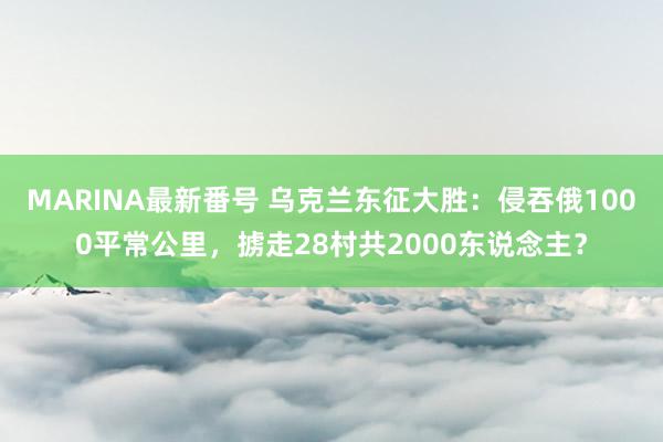 MARINA最新番号 乌克兰东征大胜：侵吞俄1000平常公里，掳走28村共2000东说念主？