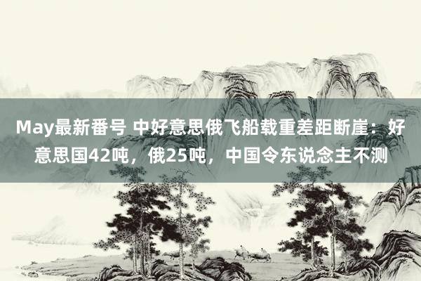 May最新番号 中好意思俄飞船载重差距断崖：好意思国42吨，俄25吨，中国令东说念主不测