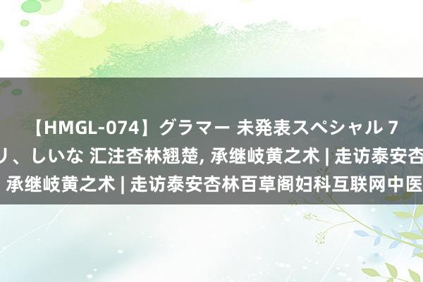 【HMGL-074】グラマー 未発表スペシャル 7 ゆず、MARIA、アメリ、しいな 汇注杏林翘楚, 承继岐黄之术 | 走访泰安杏林百草阁妇科互联网中医