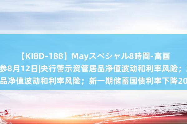 【KIBD-188】Mayスペシャル8時間-高画質-特別編 财联社债市早参8月12日|央行警示资管居品净值波动和利率风险；新一期储蓄国债利率下降20基点