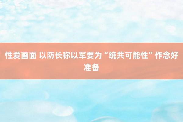 性爱画面 以防长称以军要为“统共可能性”作念好准备