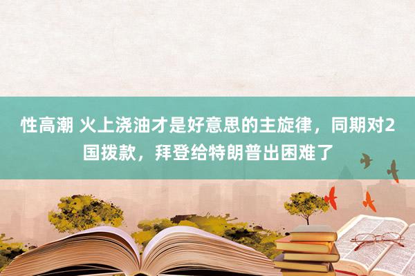 性高潮 火上浇油才是好意思的主旋律，同期对2国拨款，拜登给特朗普出困难了