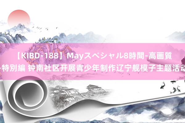 【KIBD-188】Mayスペシャル8時間-高画質-特別編 钟南社区开展青少年制作辽宁舰模子主题活动