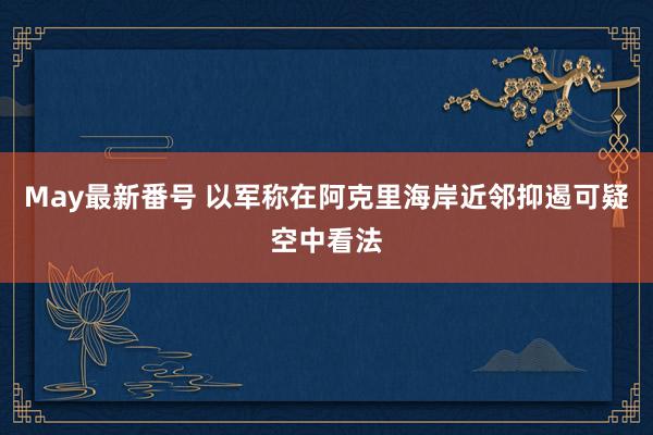 May最新番号 以军称在阿克里海岸近邻抑遏可疑空中看法