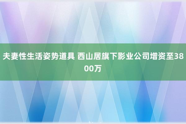 夫妻性生活姿势道具 西山居旗下影业公司增资至3800万