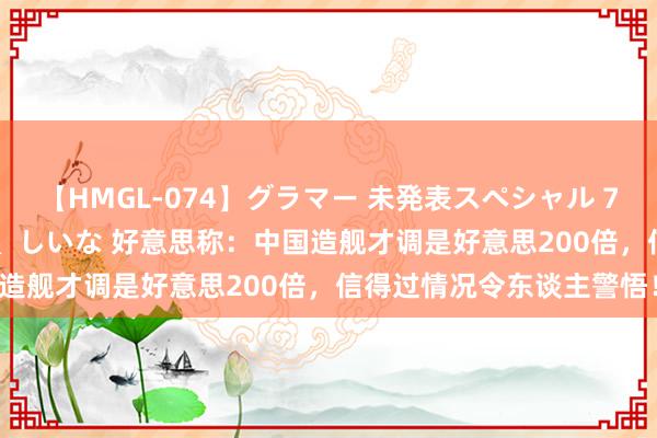 【HMGL-074】グラマー 未発表スペシャル 7 ゆず、MARIA、アメリ、しいな 好意思称：中国造舰才调是好意思200倍，信得过情况令东谈主警悟！