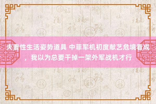 夫妻性生活姿势道具 中菲军机初度献艺危境看成，我以为总要干掉一架外军战机才行