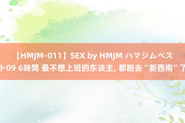 【HMJM-011】SEX by HMJM ハマジムベスト09 6時間 最不想上班的东谈主, 都跑去“新西南”了