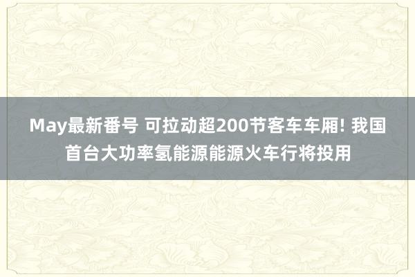 May最新番号 可拉动超200节客车车厢! 我国首台大功率氢能源能源火车行将投用