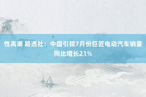 性高潮 路透社：中国引颈7月份巨匠电动汽车销量同比增长21%