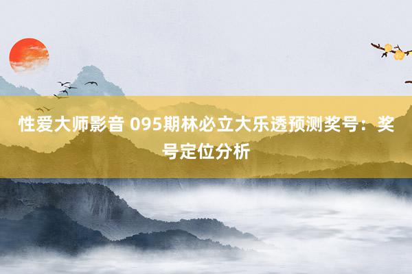 性爱大师影音 095期林必立大乐透预测奖号：奖号定位分析