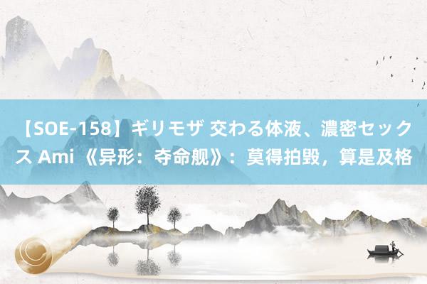 【SOE-158】ギリモザ 交わる体液、濃密セックス Ami 《异形：夺命舰》：莫得拍毁，算是及格