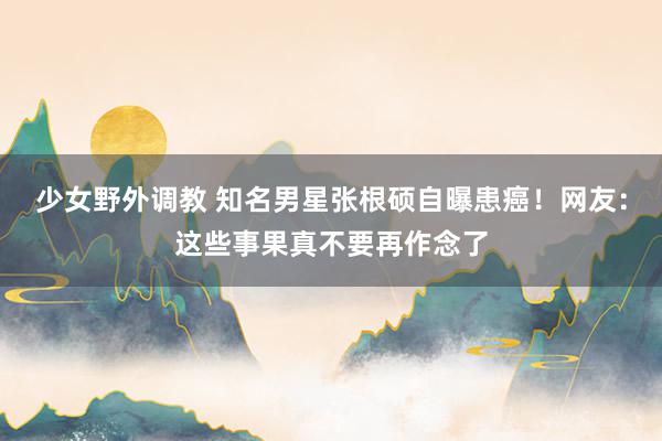 少女野外调教 知名男星张根硕自曝患癌！网友：这些事果真不要再作念了