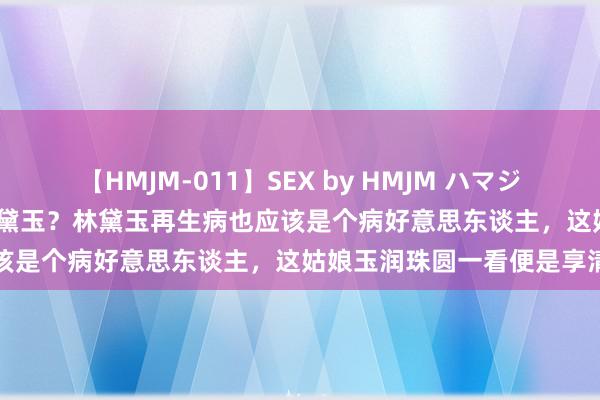 【HMJM-011】SEX by HMJM ハマジムベスト09 6時間 这是林黛玉？林黛玉再生病也应该是个病好意思东谈主，这姑娘玉润珠圆一看便是享清