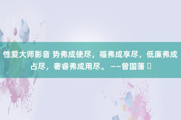 性爱大师影音 势弗成使尽，福弗成享尽，低廉弗成占尽，奢睿弗成用尽。 ——曾国藩 ​