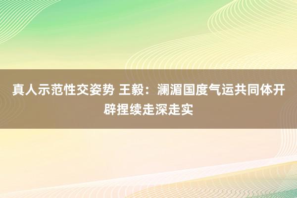 真人示范性交姿势 王毅：澜湄国度气运共同体开辟捏续走深走实