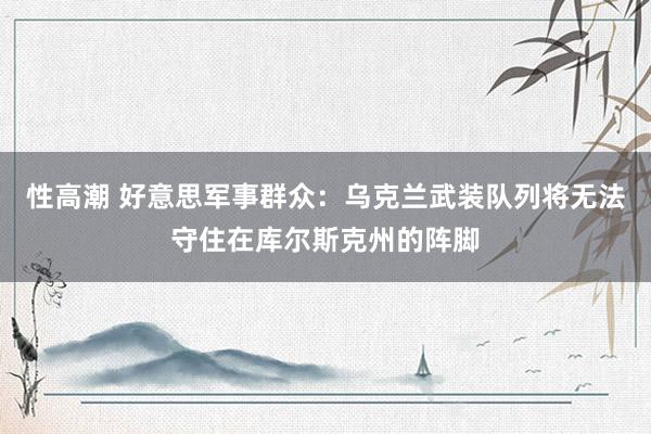 性高潮 好意思军事群众：乌克兰武装队列将无法守住在库尔斯克州的阵脚