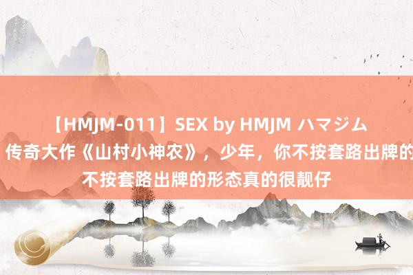 【HMJM-011】SEX by HMJM ハマジムベスト09 6時間 传奇大作《山村小神农》，少年，你不按套路出牌的形态真的很靓仔