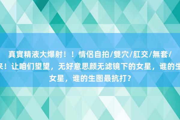 真實精液大爆射！！情侶自拍/雙穴/肛交/無套/大量噴精 来！让咱们望望，无好意思颜无滤镜下的女星，谁的生图最抗打？