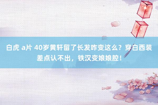 白虎 a片 40岁黄轩留了长发咋变这么？穿白西装差点认不出，铁汉变娘娘腔！