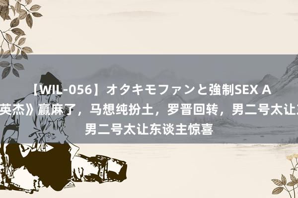 【WIL-056】オタキモファンと強制SEX AYA 《侦察英杰》赢麻了，马想纯扮土，罗晋回转，男二号太让东谈主惊喜