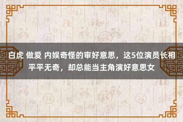 白虎 做爱 内娱奇怪的审好意思，这5位演员长相平平无奇，却总能当主角演好意思女