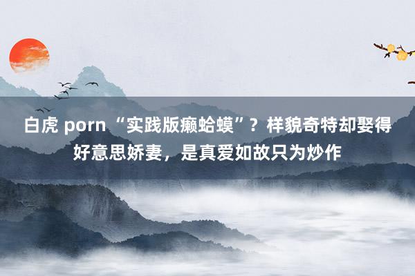 白虎 porn “实践版癞蛤蟆”？样貌奇特却娶得好意思娇妻，是真爱如故只为炒作