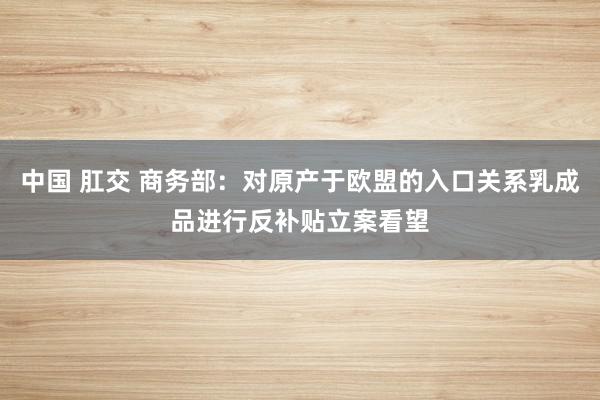 中国 肛交 商务部：对原产于欧盟的入口关系乳成品进行反补贴立案看望