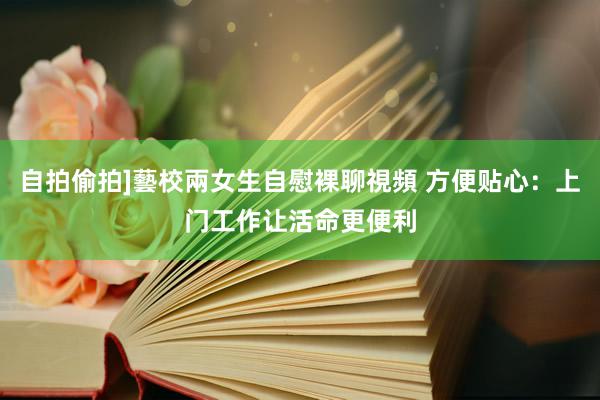 自拍偷拍]藝校兩女生自慰裸聊視頻 方便贴心：上门工作让活命更便利