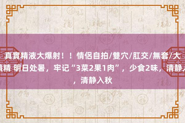 真實精液大爆射！！情侶自拍/雙穴/肛交/無套/大量噴精 明日处暑，牢记“3菜2果1肉”，少食2味，清静入秋