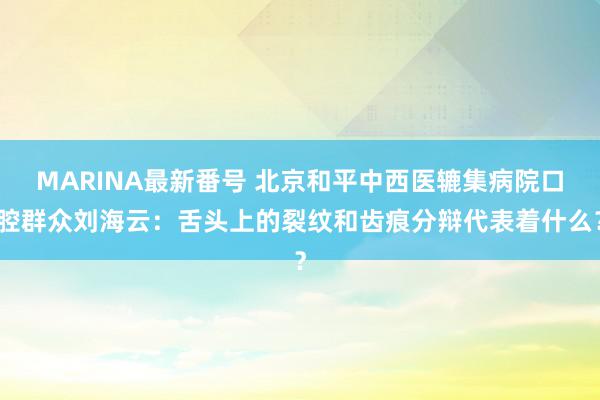 MARINA最新番号 北京和平中西医辘集病院口腔群众刘海云：舌头上的裂纹和齿痕分辩代表着什么？