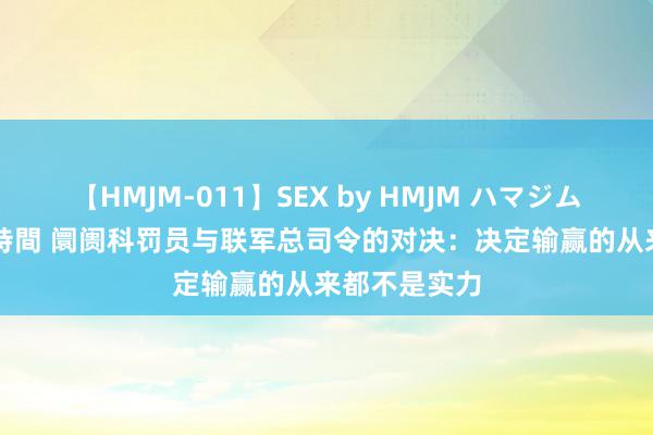 【HMJM-011】SEX by HMJM ハマジムベスト09 6時間 阛阓科罚员与联军总司令的对决：决定输赢的从来都不是实力