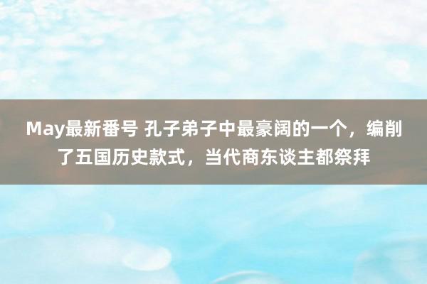 May最新番号 孔子弟子中最豪阔的一个，编削了五国历史款式，当代商东谈主都祭拜