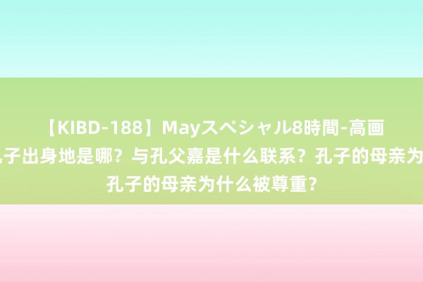 【KIBD-188】Mayスペシャル8時間-高画質-特別編 孔子出身地是哪？与孔父嘉是什么联系？孔子的母亲为什么被尊重？