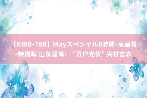 【KIBD-188】Mayスペシャル8時間-高画質-特別編 山东淄博：“万户光伏”兴村富农