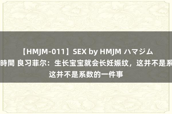 【HMJM-011】SEX by HMJM ハマジムベスト09 6時間 良习菲尔：生长宝宝就会长妊娠纹，这并不是系数的一件事